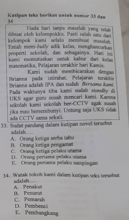 Kutipan teks berikut untuk nomor 33 dan
34
Tiada hari tanpa masalah yang telah
dibuat olch kelompokku. Pasti salah satu dari
kelompok kami selalu membuat masalah.
Entah mem-bully adik kelas, menghancurkan
properti sekolah, dan sebagainya. Harí in
kami memutuskan untuk kabur dari kelas
matematika, Pelajaran terakhir hari Kamis.
Kami sudah membicarakan dengan
Brianna pada istirahat. Pelajaran terakhir
Brianna adalah IPA dan sudah Bersoma kumi.
Pada waktunya tiba kami sudah standby di
UKS agar guru susah mencari kami. Karena
sekolah kami sekolah ber-CCTV agak susah
jika mau bersembunyi. Untung saja UKS tidak
ada CCTV sama sekali.
33. Sudut pandang dalam kutipan novel tersebut
adalah…
A. Orang ketiga serba tahu
B. Orang ketiga pengamat
C. Orang ketiga pelaku utama
D. Orang pertama pelaku utama
E. Orang pertama pelaku sampingan
34. Watak tokoh kami dalam kutipan teks tersebut
adalah….
A. Penakut
B. Penurut
C. Pemarah
D. Pembenci
E. Pembangkang