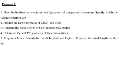 Give the fundamental electronic configurations of oxygen and chromium. Specify which the 
valence electrons are. 
2. Provide the Lewis formulas of CrO_4^((2-) and CrO_3). 
3. Compare the bond lengths of Cr-O in these two entities. 
4. Determine the VSEPR geometry of these two entities 
5. Propose a Lewis formula for the dichromate ion Cr_2O_7^(2-). Compare the bond lengths in this 
ion.