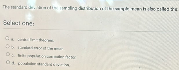 The standard deviation of the sampling distribution of the sample mean is also called the:
Select one:
a. central limit theorem.
b. standard error of the mean.
c. finite population correction factor.
d. population standard deviation.