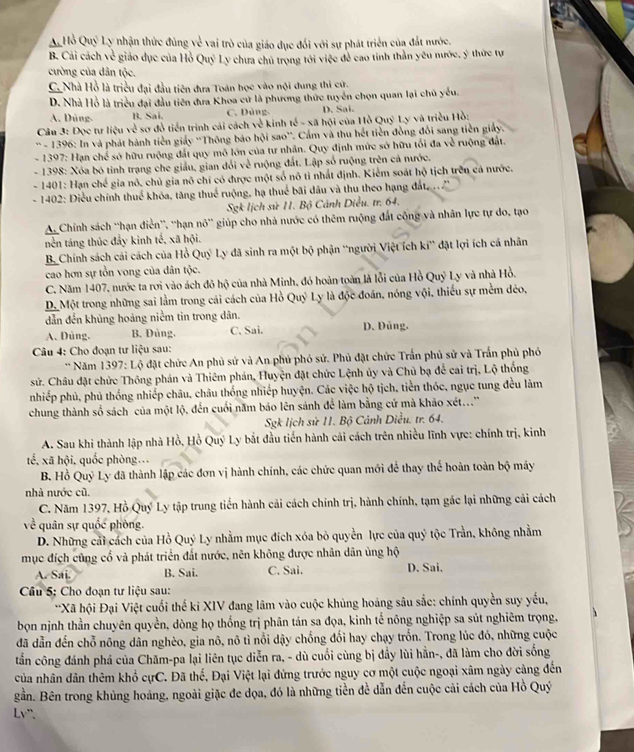 A  Hồ Quý Ly nhận thức đùng về vai trò của giáo dục đối với sự phát triển của đất nước.
B. Cải cách 10^(frac 1)4 # giáo dục của Hồ Quỷ Ly chưa chủ trong tới việc đẻ cao tỉnh thần yêu nước, ý thức tự
cường của dân tộc.
C. Nhà Hồ là triều đại đầu tiên đưa Toán học vào nội dung thi cứ.
D. Nhà Hồ là triều đại đầu tiên đưa Khoa cử là phương thức tuyển chọn quan lại chủ yếu.
A. Dùng. B. Sai. C. Dũng D. Sai.
* Câu 3: Đọc tư liệu 10^(frac 1)4 sơ đồ tiến trình cái cách sqrt() kinh tế - xã hội của Hồ Quý Ly và triều Hồ:
* - 1396: In và phát hành tiền giảy 'Thông bảo hội sao'. Cấm và thu hết tiền đồng đổi sang tiền giấy.
- 1397: Hạn chế sở hữu ruộng đất quy mô lớn của tư nhân. Quy định mức sở hữu tối đa về ruộng đất.
- 1398: Xóa bó tình trạng che giấu, gian đổi về ruộng đất. Lập số ruộng trên cả nước.
- 1401: Hạn chế gia nô. chủ gia nô chí có được một số nô tỉ nhất định. Kiểm soát hộ tịch trên cá nước.
- 1402: Điều chính thuế khóa, tăng thuế ruộng, hạ thuế bãi dầu và thu theo hạng đất, 
Sgk lịch sử 11. Bộ Cánh Diều. tr. 64.
A. Chính sách ''hạn điển'', ''hạn nô' giúp cho nhà nước có thêm ruộng đất công và nhân lực tự do, tạo
nền táng thúc đẩy kinh tế, xã hội.
B. Chính sách cải cách của Hồ Quý Ly đã sinh ra một bộ phận 'người Việt ích ki^n đặt lợi ích cá nhân
cao hơn sự tồn vong của dân tộc.
C. Năm 1407, nước ta rơi vào ách đỏ hộ của nhà Minh, đó hoàn toàn là lỗi của Hồ Quý Ly và nhà Hồ.
D. Một trong những sai lằm trong cái cách của Hồ Quý Ly là độc đoán, nóng vội, thiếu sự mềm dẻo,
dẫn đến khủng hoảng niềm tin trong dân.
A、 Dùng, B. Đủng, C. Sai. D. Đủng.
Câu 4: Cho đoạn tư liệu sau:
** Năm 1397: Lộ đặt chức An phủ sử và An phủ phó sử. Phủ đặt chức Trấn phủ sử và Trấn phủ phó
sử. Châu đặt chức Thông phản và Thiêm phán, Huyện đặt chức Lệnh ủy và Chủ bạ để cai trị, Lộ thống
nhiếp phủ, phủ thống nhiếp châu, châu thống nhiếp huyện. Các việc hộ tịch, tiền thóc, ngục tung đều làm
chung thành số sách của một lộ, đến cuối năm báo lên sảnh để làm bằng cứ mà khảo xét...'
Sgk lịch sử 11. Bộ Cảnh Diều. tr. 64.
A. Sau khi thành lập nhà Hồ, Hồ Quý Ly bắt đầu tiến hành cải cách trên nhiều lĩnh vực: chính trị, kinh
tế, xã hội. quốc phòng...
B. Hồ Quý Ly đã thành lập các đơn vị hành chính, các chức quan mới để thay thể hoàn toàn bộ máy
nhà nước cũ.
C. Năm 1397, Hồ Quý Ly tập trung tiến hành cải cách chính trị, hành chính, tạm gác lại những cải cách
quân sự quốc phòng.
D. Những cải cách của Hồ Quý Ly nhằm mục đích xóa bỏ quyền lực của quý tộc Trần, không nhằm
mục đích cũng cổ và phát triển đất nước, nên không được nhân dân ủng hộ
A. Sai. B. Sai. C. Sai. D. Sai.
Câu 5: Cho đoạn tư liệu sau:
**Xã hội Đại Việt cuối thế kỉ XIV đang lâm vào cuộc khủng hoảng sâu sắc: chính quyền suy yếu,
bọn nịnh thần chuyên quyền, dòng họ thống trị phân tán sa đọa, kinh tế nông nghiệp sa sút nghiêm trọng,
đã dẫn đến chỗ nông dân nghèo, gia nô, nô tì nổi dậy chống đối hay chạy trốn. Trong lúc đó, những cuộc
tần công đánh phá của Chăm-pa lại liên tục diễn ra, - dù cuối cùng bị đầy lùi hằn-, đã làm cho đời sống
của nhân dân thêm khổ cựC. Đã thế, Đại Việt lại đứng trước nguy cơ một cuộc ngoại xâm ngày cảng đến
gần. Bên trong khủng hoảng, ngoài giặc đe dọa, đó là những tiền đề dẫn đến cuộc cải cách của Hồ Quý
Lv".