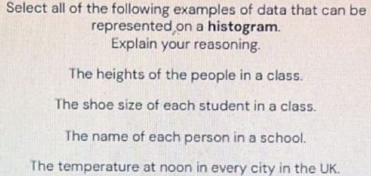 Select all of the following examples of data that can be
represented on a histogram.
Explain your reasoning.
The heights of the people in a class.
The shoe size of each student in a class.
The name of each person in a school.
The temperature at noon in every city in the UK.