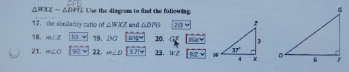 △ WXZsim △ DFG Use the diagram to find the following.
17. the similarity ratio of △ WXZ and △ DFG ∠ 3
1B. m∠ Z 53 v 19. DG angvee 20. G triary
21. m∠ G 9/2vee 22. m∠ D 3.75v 23. WZ 9/2vee
