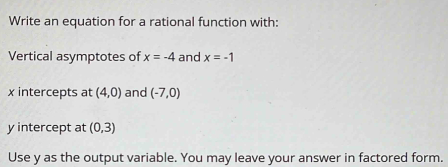 Write an equation for a rational function with: 
Vertical asymptotes of x=-4 and x=-1
x intercepts at (4,0) and (-7,0)
y intercept at (0,3)
Use y as the output variable. You may leave your answer in factored form.