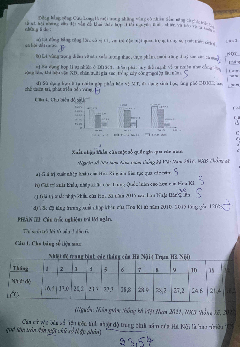 Đồng bằng sông Cửu Long là một trong những vùng có nhiều tiềm năng đề phát triển kn
tế xã hội nhưng cần đặt vấn đề khai thác hợp lí tải nguyên thiên nhiên và báo vệ tự nhiên và
những li do :
Câu 2.
a) Là đồng bằng rộng lớn, có vị trí, vai trò đặc biệt quan trọng trong sự phát triển kinh ự
xã hội đất nước.
NQ1)
b) Là vùng trọng điểm về sản xuất lương thực, thực phẩm, nuôi trồng thuỷ sản của cả nượy
Thán
c) Sử dụng hợp lí tự nhiên ở ĐBSCL nhằm phát huy thế mạnh về tự nhiên như đồng bằng
rộng lớn, khí hậu cận XĐ, chăn nuôi gia súc, trồng cây công nghiệp lâu năm. Lượn
mưa
d) Sử dụng hợp lí tự nhiên góp phần bảo vệ MT, đa dạng sinh học, ứng phó BĐKH, hạn (mm
chế thiên tai, phát triển bền vững.
Câu 4. Cho biểu đồ saui'
( ké
C
số
C
đ
tê
Xuất nhập khẩu của một số quốc gia qua các năm
C
(Nguồn số liệu theo Niên giám thống kê Việt Nam 2016, NXB Thống kê
a) Giá trị xuất nhập khẩu của Hoa Kì giảm liên tục qua các năm.
b) Giá trị xuất khẩu, nhập khẩu của Trung Quốc luôn cao hơn cua Hoa Kì.
c) Giá trị xuất nhập khẩu của Hoa Kì năm 2015 cao hơn Nhật Bản 2 lần.
d) Tốc độ tăng trưởng xuất nhập khẩu của Hoa Kì từ năm 2010- 2015 tăng gần 120%
PHÀN III: Câu trắc nghiệm trả lời ngắn.
Thí sinh trả lời từ câu 1 đến 6.
Câu 1. Cho bảng số liệu sau:
(Nguồn: Niên giám thống kê Việt Nam 2021, NXB thống kê, 202
Căn cứ vào bản số liệu trên tính nhiệt độ trung bình năm của Hà Nội là bao nhiêu 'Cô
quả làm tròn đến một chữ số thập phân)