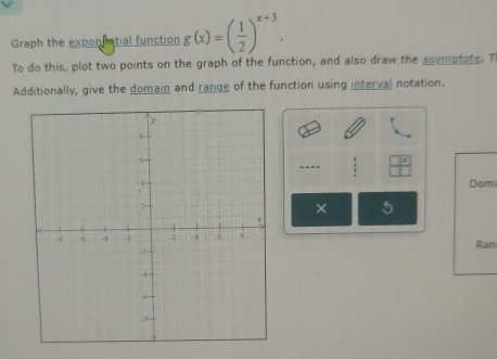 Graph the expon imtial function g(x)=( 1/2 )^x+3. 
To do this, plot two points on the graph of the function, and also draw the asymptote. T 
Additionally, give the domain and range of the function using interval notation. 
.-- 
Dom
5
Ran