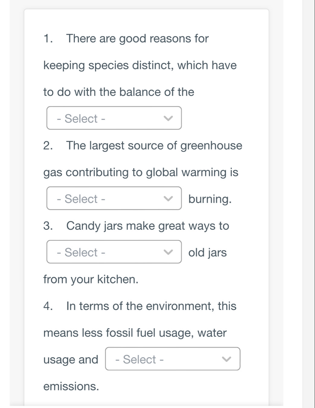 There are good reasons for 
keeping species distinct, which have 
to do with the balance of the 
- Select - 
2. The largest source of greenhouse 
gas contributing to global warming is 
- Select - burning. 
3. Candy jars make great ways to 
- Select - old jars 
from your kitchen. 
4. In terms of the environment, this 
means less fossil fuel usage, water 
usage and - Select - 
emissions.