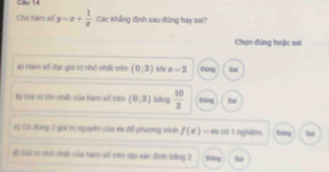 Cho hàm số y=x+ 1/x . Các khẳng định sau đúng hay sai?
Chọn đứng hoặc sai
#) Hàm số đạt giá trị nhỏ nhất trên (0;3) khi x=2. Đứng Sai
Bý Giá tr lớn nhất của hàm số trên (0,3) bàng  10/3  Đùng Sai
6) Cô đứng 2 giá 10 nguyên củu m để phương sinh f(x)=m cô 1 nghiệm. Đông Nai
đ) Gió s5 nhỏ nhấi của hàm số tên tập xác đinh bằng 2 Đàng tie