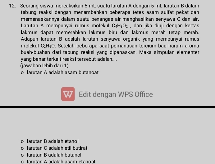 Seorang siswa mereaksikan 5 mL suatu larutan A dengan 5 mL larutan B dalam
tabung reaksi dengan menambahkan beberapa tetes asam sulfat pekat dan 
memanaskannya dalam suatu penangas air menghasilkan senyawa C dan air.
Larutan A mempunyai rumus molekul C_4H_8O_2 , dan jika diuji dengan kertas 
Iakmus dapat memerahkan lakmus biru dan lakmus merah tetap merah.
Adapun larutan B adalah Iarutan senyawa organik yang mempunyai rumus
molekul C_2H_6O. Setelah beberapa saat pemanasan tercium bau harum aroma
buah-buahan dari tabung reaksi yang dipanaskan. Maka simpulan elementer
yang benar terkait reaksi tersebut adalah....
(jawaban lebih dari 1)
o larutan A adalah asam butanoat
w Edit dengan WPS Office
o larutan B adalah etanol
o larutan C adalah etil butirat
o larutan B adalah butanol
o larutan A adalah asam etanoat