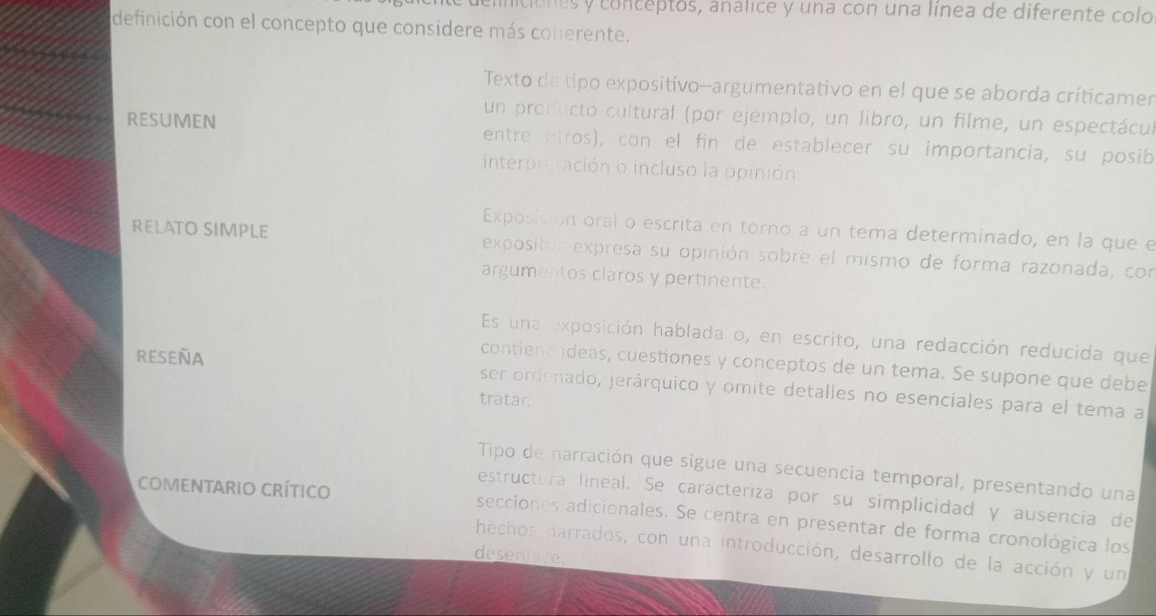 initiónes y conceptos, análice y una con una línea de diferente colo 
definición con el concepto que considere más coherente. 
Texto de tipo expositivo--argumentativo en el que se aborda críticamen 
un producto cultural (por ejemplo, un libro, un filme, un espectácul 
RESUMEN entre otros), con el fin de establecer su importancia, su posib 
interpretación o incluso la opinión. 
Exposición oral o escrita en torno a un tema determinado, en la que el 
RELATO SIMPLE expositor expresa su opinión sobre el mismo de forma razonada, con 
argumentos claros y pertinente. 
Es una exposición hablada o, en escrito, una redacción reducida que 
contiene ideas, cuestiones y conceptos de un tema. Se supone que debe 
RESEÑA ser ordenado, jerárquico y omite detalles no esenciales para el tema a 
tratar. 
Tipo de narración que sigue una secuencia temporal, presentando una 
COMENTARIO CRíTICO 
estructura lineal. Se caracteriza por su simplicidad y ausencia de 
secciones adicionales. Se centra en presentar de forma cronológica los 
hechos harrados, con una introducción, desarrollo de la acción y un 
desenlage.