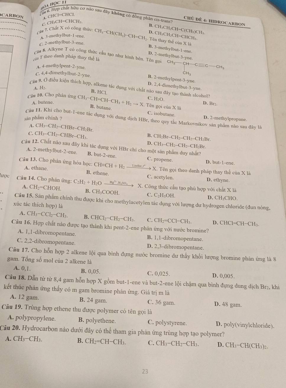 HỏA HỌc 11
Câu
fu cơ nào sau đây không có đồng phân cis-trans?
CARBON A. CHCl=CHCl.
CHÜ ĐÊ 4: HIDROCARBON
C CH_3CH=CHCH_3.
B. CH₃CH₂CH=C(CH₃)CH₃.
D. CH₃CH₂CH=CHCH₃.
Cầu 7. Chất X có công thức: CH₃-CH(CH₃)~ -CH=CH_2. Tên thay thế của X là
A. 3-methylbut-1-ene.
C. 2-methylbut-3-ene.
B. 3-methylbut-1-ene.
D. 2-methylbut-3-yne.
Câu 8. Alkyne T có công thức cầu tạo như hình bên. Tên gọi CH_3_  -CH-Cequiv C-CH_3
của T theo danh pháp thay thế là
A. 4-methylpent-2-yne.
C. 4,4-đimethylbut-2-yne.
CH_3
B. 2-methylpent-3-yne.
D. 2,4-dimethylbut-3-yne.
A. H2.
Câu 9. Ở điều kiện thích hợp, alkene tác dụng với chất nào sau đây tạo thành alcohol?
B. HCl.
C. H₂O.
Câu 10. Cho phản ứng CH_3-CH=CH-CH_3+H_2to X. Tên gọi của X là
A. butene. D. Br₂.
B. butane. C. isobutane. D. 2-methylpropane.
sản phẩm chính ?
Câu 11. Khi cho but-1-ene tác dụng với dung dịch HBr, theo quy tắc Markovnikov sản phẩm nào sau đây là
A. CH3—( CH_2-CHBr-CH_2Br
C. CH_3-CH_2-CHBr-CH_3.
B. CH_2Br-CH_2-CH_2-CH_2Br.
D. CH_3-CH_2-CH_2-CH_2Br.
Câu 12. Chất nào sau đây khi tác dụng với HBr chỉ cho một sản phẩm duy nhất?
A. 2-methylbut-2-ene. B. but-2-ene. C. propene. D. but-1-ene.
Câu 13. Cho phản ứng hóa học: CHequiv CH+H_2 _ Lindlar.t^o x X. Tên gọi theo danh pháp thay thế của X là
A. ethane. B. ethene. C. acetylen. D. ethyne.
lược  Câu 14. Cho phản ứng: C_2H_2+H_2 O Hg^(2+),H_2SO_4 X. Công thức cấu tạo phù hợp với chất X là
A. CH_2=CHOH. B. CH₃COOH. C. C_2H_5OH.
D. CH₃CHO.
Câu 15. Sản phẩm chính thu được khi cho methylacetylen tác dụng với lượng dư hydrogen chloride (đun nóng,
xúc tác thích hợp) là
A. CH_3-CCl_2-CH_3. B. CHCl_2-CH_2-CH_3. C. CH_2=CCl-CH_3. D. CHCl=CH− CH:
Câu 16. Hợp chất nào được tạo thành khi pent-2-ene phản ứng với nước bromine?
A. 1,1-dibromopentane. B. 1,1-dibromopentane.
C. 2,2-dibromopentane. D. 2,3-dibromopentane.
Câu 17. Cho hỗn hợp 2 alkene lội qua bình đựng nước bromine dư thấy khối lượng bromine phản ứng là 8
gam. Tổng số mol của 2 alkene là
A. 0,1. B. 0,05. C. 0,025. D. 0,005.
Câu 18. Dẫn từ từ 8,4 gam hỗn hợp X gồm but-1-ene và but-2-ene lội chậm qua bình đựng dung dịch Br₂, khi
kết thúc phản ứng thấy có m gam bromine phản ứng. Giá trị m là
A. 12 gam. B. 24 gam. C. 36 gam. D. 48 gam.
Câu 19. Trùng hợp ethene thu được polymer có tên gọi là
A. polypropylene. B. polyethene. C. polystyrene. D. poly(vinylchloride).
Câu 20. Hydrocarbon nào dưới đây có thể tham gia phản ứng trùng hợp tạo polymer?
A. CH_3-CH_3. B. CH_2=CH-CH_3. C. CH_3-CH_2-CH_3. D. CH_3- CH(CH₃)2.
23