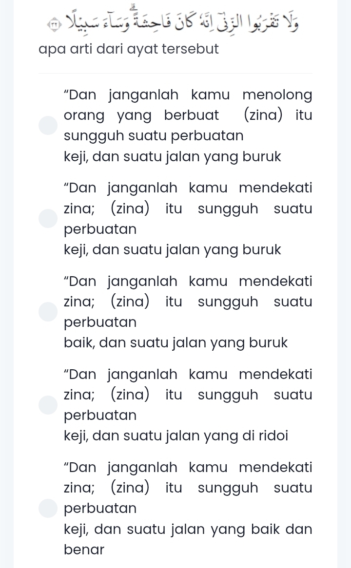 apa arti dari ayat tersebut
“Dan janganlah kamu menolon
orang yang berbuat (zina) itu
sungguh suatu perbuatan
keji, dan suatu jalan yang buruk
“Dan janganlah kamu mendekati
zina; (zina) itu sungguh suatu
perbuatan
keji, dan suatu jalan yang buruk
“Dan janganlah kamu mendekati
zina; (zina) itu sungguh suatu
perbuatan
baik, dan suatu jalan yang buruk
“Dan janganlah kamu mendekati
zina; (zina) itu sungguh suatu
perbuatan
keji, dan suatu jalan yang di ridoi
“Dan janganlah kamu mendekati
zina; (zina) itu sungguh suatu
perbuatan
keji, dan suatu jalan yang baik dan
benar