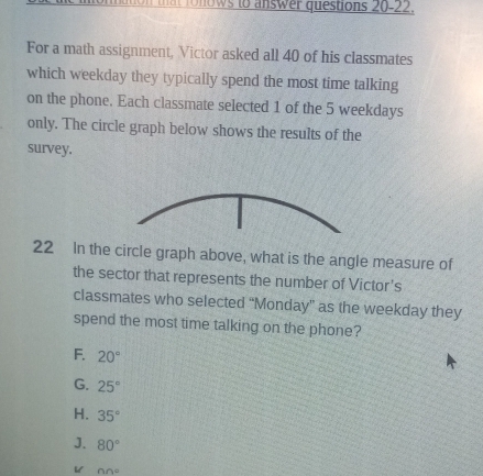 to a swer questions 20-22.
For a math assignment, Victor asked all 40 of his classmates
which weekday they typically spend the most time talking
on the phone. Each classmate selected 1 of the 5 weekdays
only. The circle graph below shows the results of the
survey.
22 In the circle graph above, what is the angle measure of
the sector that represents the number of Victor's
classmates who selected “Monday” as the weekday they
spend the most time talking on the phone?
F. 20°
G. 25°
H. 35°
J. 80°
nn°