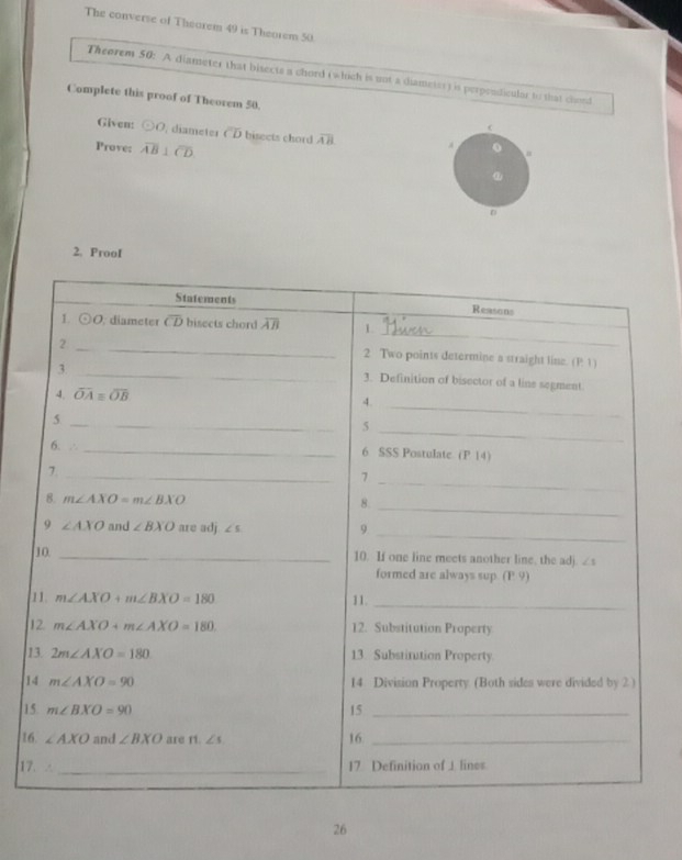 The converse of Thearem 49 is Theorem 50
Theorem 50: A diameter that bisects a chord (which is uot a diameter) is perprodicular to that chord
Complete this proof of Theorem 50. C
Given: odot O , diameter overline CD bisects chord overline AB
Prove: overline AB⊥ overline CD
D
2. ProoI
1
1
1
1
17
26