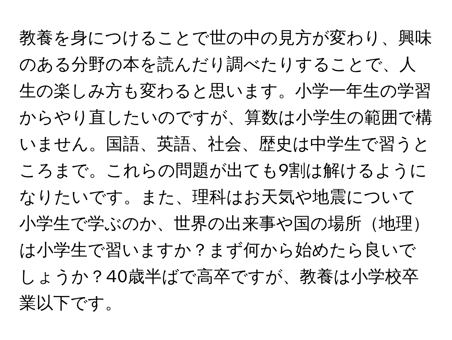 教養を身につけることで世の中の見方が変わり、興味のある分野の本を読んだり調べたりすることで、人生の楽しみ方も変わると思います。小学一年生の学習からやり直したいのですが、算数は小学生の範囲で構いません。国語、英語、社会、歴史は中学生で習うところまで。これらの問題が出ても9割は解けるようになりたいです。また、理科はお天気や地震について小学生で学ぶのか、世界の出来事や国の場所地理は小学生で習いますか？まず何から始めたら良いでしょうか？40歳半ばで高卒ですが、教養は小学校卒業以下です。