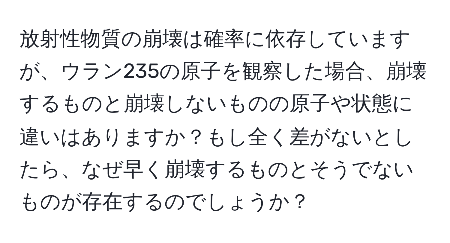 放射性物質の崩壊は確率に依存していますが、ウラン235の原子を観察した場合、崩壊するものと崩壊しないものの原子や状態に違いはありますか？もし全く差がないとしたら、なぜ早く崩壊するものとそうでないものが存在するのでしょうか？