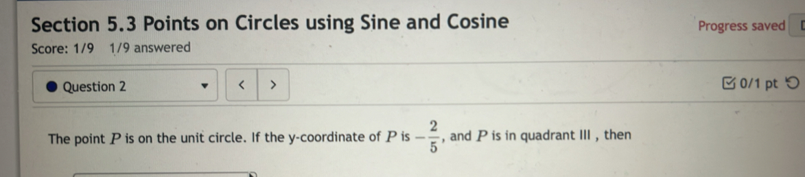 Points on Circles using Sine and Cosine 
Progress saved 
Score: 1/9 1/9 answered 
Question 2 0/1 pt つ 
The point P is on the unit circle. If the y-coordinate of P is - 2/5  , and P is in quadrant III , then