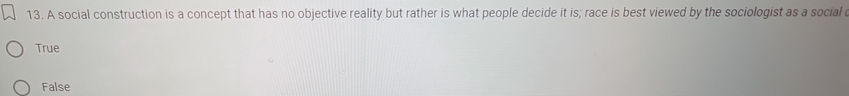 A social construction is a concept that has no objective reality but rather is what people decide it is; race is best viewed by the sociologist as a social c
True
False