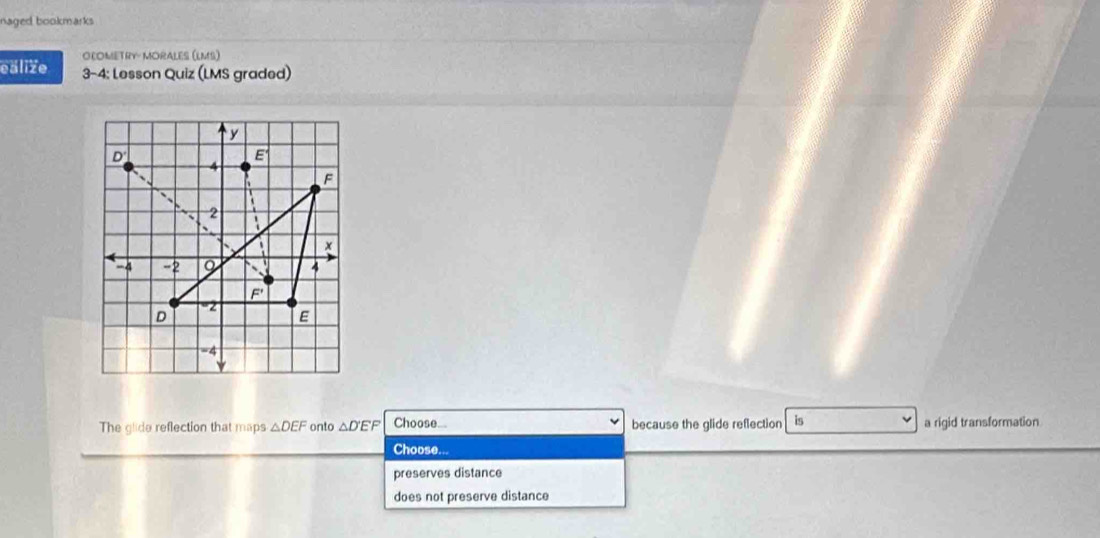 naged bookmarks
DLOMETRY- MORALES (LMS)
eälize 3-4: Lesson Quiz (LMS graded)
The glide reflection that maps △ DEF onto △ D'EF Choose... because the glide reflection is a rigid transformation
Choose. 
preserves distance
does not preserve distance