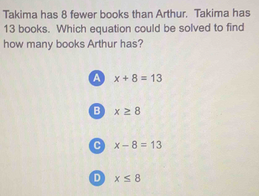 Takima has 8 fewer books than Arthur. Takima has
13 books. Which equation could be solved to find
how many books Arthur has?
a x+8=13
B x≥ 8
C x-8=13
D x≤ 8