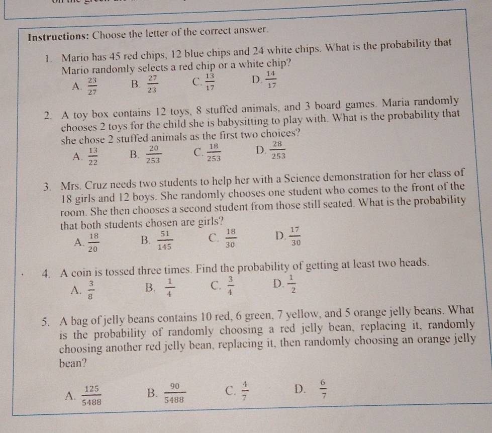 Instructions: Choose the letter of the correct answer.
1. Mario has 45 red chips, 12 blue chips and 24 white chips. What is the probability that
Mario randomly selects a red chip or a white chip?
A.  23/27  B.  27/23  C.  13/17  D.  14/17 
2. A toy box contains 12 toys, 8 stuffed animals, and 3 board games. Maria randomly
chooses 2 toys for the child she is babysitting to play with. What is the probability that
she chose 2 stuffed animals as the first two choices?
A.  13/22  B.  20/253  C.  18/253  D.  28/253 
3. Mrs. Cruz needs two students to help her with a Science demonstration for her class of
18 girls and 12 boys. She randomly chooses one student who comes to the front of the
room. She then chooses a second student from those still seated. What is the probability
that both students chosen are girls?
A.  18/20  B.  51/145  C.  18/30  D.  17/30 
4. A coin is tossed three times. Find the probability of getting at least two heads.
A.  3/8  B.  1/4  C.  3/4  D.  1/2 
5. A bag of jelly beans contains 10 red, 6 green, 7 yellow, and 5 orange jelly beans. What
is the probability of randomly choosing a red jelly bean, replacing it, randomly
choosing another red jelly bean, replacing it, then randomly choosing an orange jelly
bean?
A.  125/5488  B.  90/5488  C.  4/7  D.  6/7 