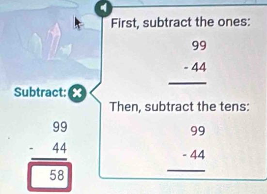 First, subtract the ones:
_ beginarrayr 99 -44 hline endarray
Subtract: ×
Then, subtract the tens:
beginarrayr 99 -44 hline 58endarray
beginarrayr 99 -44 hline endarray _