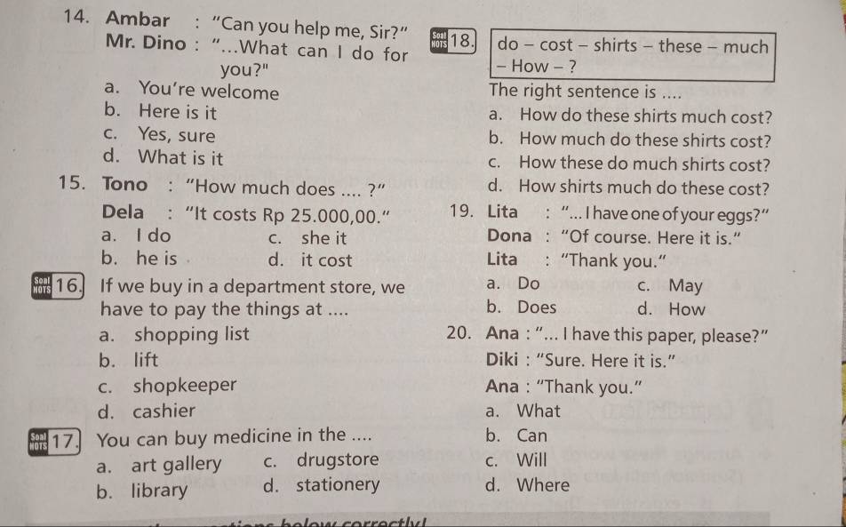 Ambar : “Can you help me, Sir?” 18. do - cost - shirts - these - much
Mr. Dino : “...What can I do for - How - ?
you?"
a. You’re welcome The right sentence is ....
b. Here is it a. How do these shirts much cost?
c. Yes, sure b. How much do these shirts cost?
d. What is it c. How these do much shirts cost?
15. Tono : “How much does .... ?” d. How shirts much do these cost?
Dela : “It costs Rp 25.000,00.” 19. Lita : “... I have one of your eggs?”
a. I do c. she it Dona : “Of course. Here it is.”
b. he is d. it cost Lita :“Thank you.”
16. If we buy in a department store, we a. Do c. May
have to pay the things at .... b. Does d. How
a. shopping list 20. Ana : “... I have this paper, please?”
b. lift Diki : “Sure. Here it is.”
c. shopkeeper Ana : “Thank you.”
d. cashier a. What
17. You can buy medicine in the .... b. Can
a. art gallery c. drugstore c. Will
b. library d. stationery d. Where