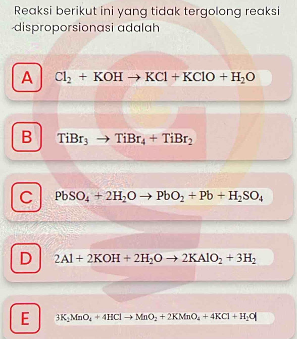 Reaksi berikut ini yang tidak tergolong reaksi
disproporsionasi adalah
A Cl_2+KOHto KCl+KClO+H_2O
B TiBr_3to TiBr_4+TiBr_2
C PbSO_4+2H_2Oto PbO_2+Pb+H_2SO_4
D 2Al+2KOH+2H_2Oto 2KAlO_2+3H_2
E 3K_2MnO_4+4HClto MnO_2+2KMnO_4+4KCl+H_2O|