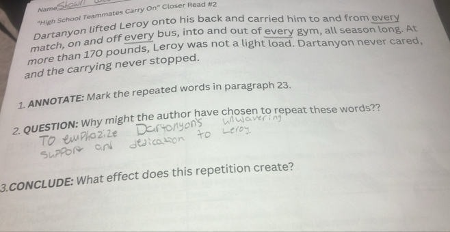Name 
_ 
"High School Teammates Carry On" Closer Read #2 
Dartanyon lifted Leroy onto his back and carried him to and from every 
match, on and off every bus, into and out of every gym, all season long. At 
more than 170 pounds, Leroy was not a light load. Dartanyon never cared, 
and the carrying never stopped. 
1. ANNOTATE: Mark the repeated words in paragraph 23. 
2. QUESTION: Why might the author have chosen to repeat these words?? 
3.CONCLUDE: What effect does this repetition create?