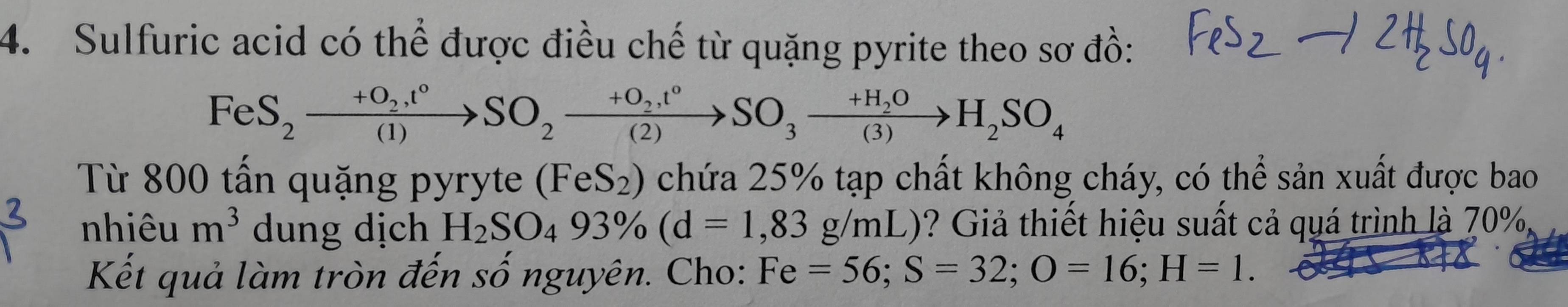 Sulfuric acid có thể được điều chế từ quặng pyrite theo sơ đồ:
FeS_2xrightarrow +O_2,t°SO_2xrightarrow +O_2,t°SO_3xrightarrow +H_2OH_2SO_4
Từ 800 tấn quặng pyryte (FeS_2) chứa 25% tạp chất không cháy, có thể sản xuất được bao 
nhiêu m^3 dung dịch H_2SO_493% (d=1,83g/mL) ? Giả thiết hiệu suất cả quá trình là 70%
Kết quả làm tròn đến số nguyên. Cho: Fe=56; S=32; O=16; H=1.