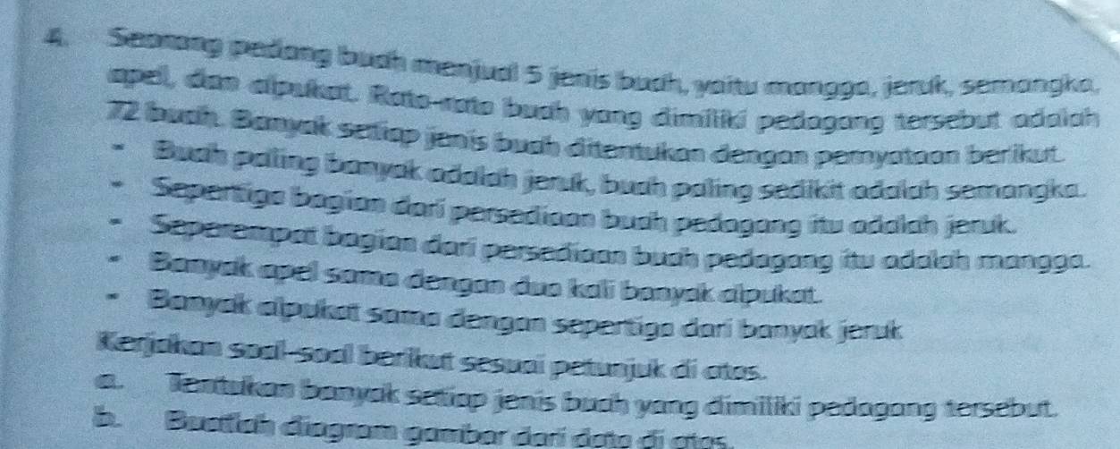 Searang pedong buch manjual 5 jenis buch, yaitu mangga, jeruk, semangka, 
apel, dan alpukat. Rato-rato buch yong dimiliki pedagong tersebut adalah
72 buch. Banyak setiap janis buch ditentukan dengan peryatoon berikut. 
n Buah paling banyak adalah jeruk, buah paling sedikit adalch semangka. 
Sepertigs bagian dari persedioon buch pedagang itu adalah jeruk. 
Seperempat bagian dari persedican buch pedagany itw adalsh mangga. 
Banyak apel soma dengan doo kali banyak alpukat. 
Banyak alpukat sama dengan sepertiga dari banyak jeruk 
Kerjakan soal-soal berikut sesuai petunjuk di atos. 
a. Tentukan banyak setiop jenis buch yang dimiliki pedagang tersebut. 
b. Buetlch diagram gamber derí det đị ctes