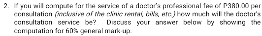 If you will compute for the service of a doctor's professional fee of P380.00 per 
consultation (inclusive of the clinic rental, bills, etc.) how much will the doctor’s 
consultation service be? Discuss your answer below by showing the 
computation for 60% general mark-up.