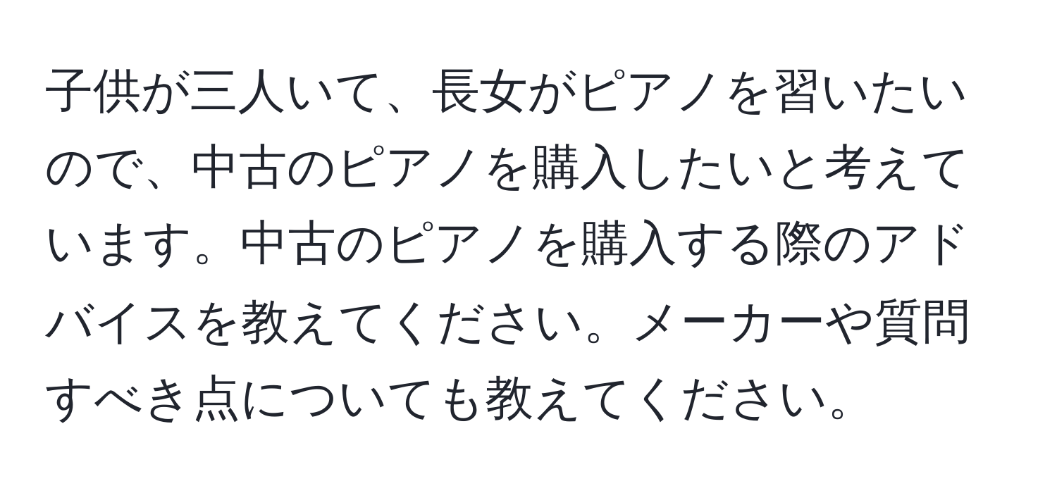 子供が三人いて、長女がピアノを習いたいので、中古のピアノを購入したいと考えています。中古のピアノを購入する際のアドバイスを教えてください。メーカーや質問すべき点についても教えてください。