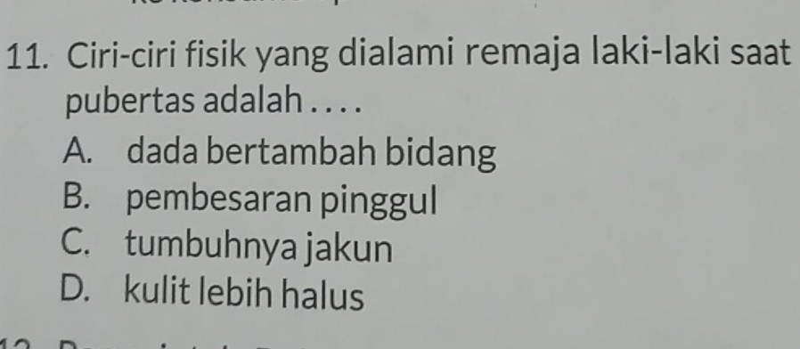 Ciri-ciri fisik yang dialami remaja laki-laki saat
pubertas adalah . . . .
A. dada bertambah bidang
B. pembesaran pinggul
C. tumbuhnya jakun
D. kulit lebih halus