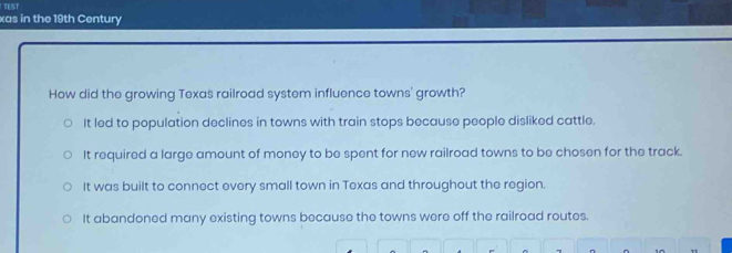 xas in the 19th Century
How did the growing Texas railroad system influence towns' growth?
It led to population declines in towns with train stops because people disliked cattle.
It required a large amount of money to be spent for new railroad towns to be chosen for the track.
It was built to connect every small town in Texas and throughout the region.
It abandoned many existing towns because the towns were off the railroad routes.