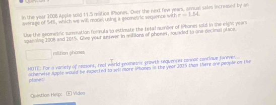 questial 
In the year 2008 Apple sold 11.5 million iPhones. Over the next few years, annual sales increased by an 
average of 54%, which we will model using a geometric sequence with r=1.54. 
Use the geometric summation formula to estimate the total number of iPhones sold in the eight years
spanning 2008 and 2015. Give your answer in millions of phones, rounded to one decimal place. 
miltion phones 
NOTE: For a variety of reasons, real warld geametric growth sequences cannot continue forever... 
otherwise Apple would be expected to sell more iPhones in the year 2025 than there are people on the 
planet! 
Question Help: * Video