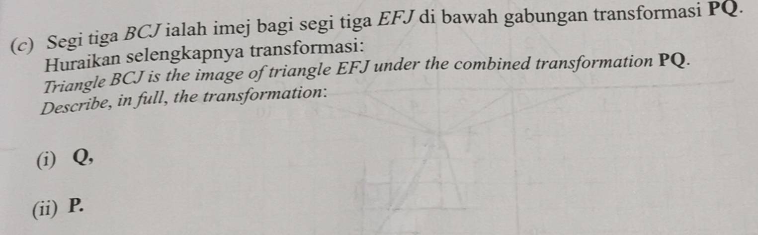 Segi tiga BCJ ialah imej bagi segi tiga EFJ di bawah gabungan transformasi PQ. 
Huraikan selengkapnya transformasi: 
Triangle BCJ is the image of triangle EFJ under the combined transformation PQ. 
Describe, in full, the transformation: 
(i) Q, 
(ii) P.