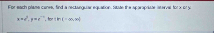 For each plane curve, find a rectangular equation. State the appropriate interval for x or y.
x=e^t, y=e^(-t) , for tin(-∈fty ,∈fty )