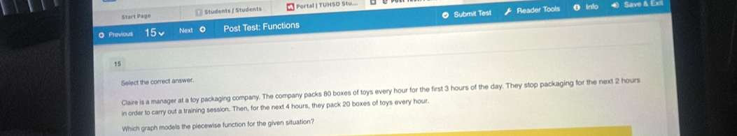 Start Page Students / Students | Portal | TUHSD Stu... Save & Exil 
◎ Previous 15v Next Post Test: Functions Submit Test 
Reader Tools Info 
15 
Select the correct answer. 
Claire is a manager at a toy packaging company. The company packs 80 boxes of toys every hour for the first 3 hours of the day. They stop packaging for the next 2 hours
in order to carry out a training session. Then, for the next 4 hours, they pack 20 boxes of toys every hour. 
Which graph models the piecewise function for the given situation?