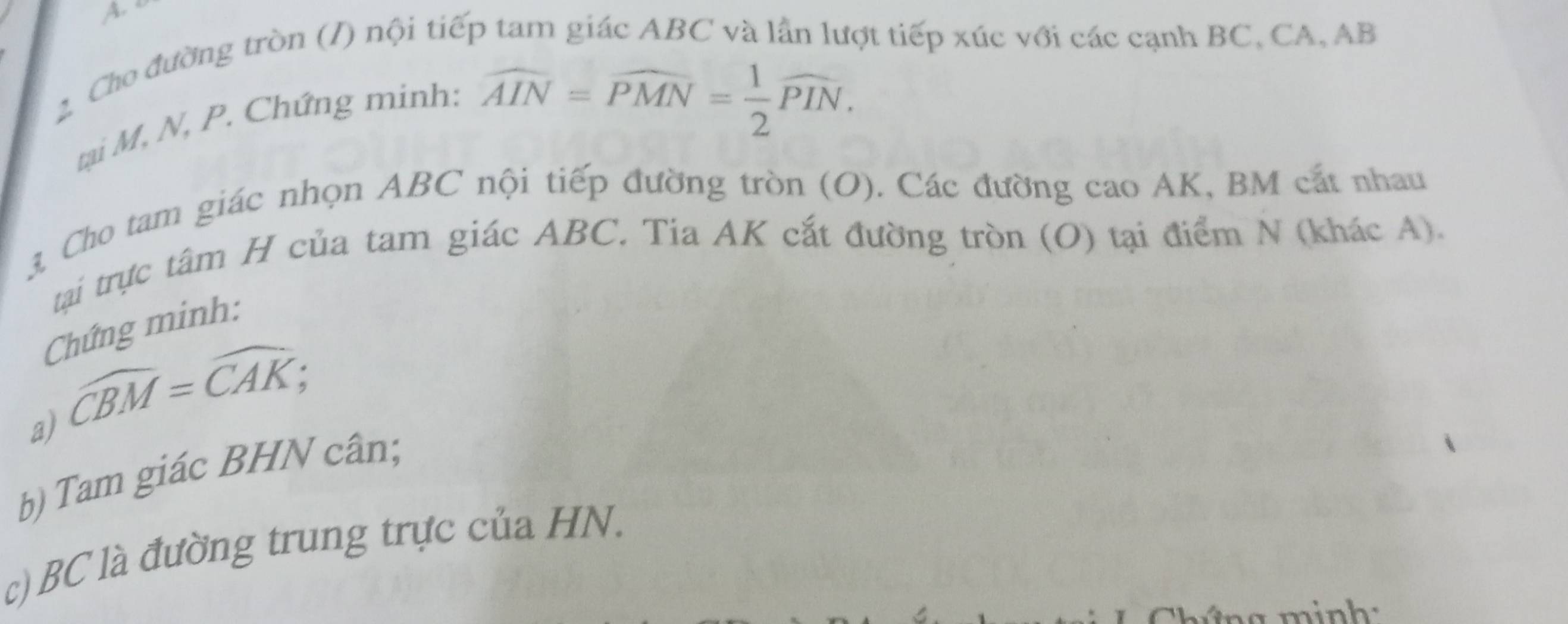 Cho đường tròn (/) nội tiếp tam giác ABC và lần lượt tiếp xúc với các cạnh BC, CA, AB
tại M, N, P. Chứng minh:
widehat AIN=widehat PMN= 1/2 widehat PIN. 
3 Cho tam giác nhọn ABC nội tiếp đường tròn (O). Các đường cao AK, BM cát nhau 
tại trực tâm H của tam giác ABC. Tia AK cắt đường tròn (O) tại điểm N (khác A). 
Chứng minh: 
a) widehat CBM=widehat CAK; 
b) Tam giác BHN cân; 
c) BC là đường trung trực của HN.