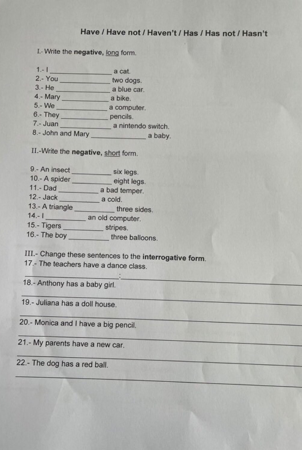 Have / Have not / Haven't / Has / Has not / Hasn't 
I.- Write the negative, long form. 
1.- I _a cat. 
2.- You _two dogs. 
3.- He _a blue car. 
4.- Mary_ a bike. 
5.- We _a computer. 
6.- They _pencils. 
7.- Juan _a nintendo switch. 
8.- John and Mary_ a baby. 
II.-Write the negative, short form. 
9.- An insect _six legs. 
10.- A spider _eight legs. 
11.- Dad _a bad temper. 
12.- Jack _a cold. 
13.- A triangle _three sides. 
14.- I_ an old computer. 
15.- Tigers _stripes. 
16.- The boy _three balloons. 
III.- Change these sentences to the interrogative form. 
17.- The teachers have a dance class. 
_ 
18.- Anthony has a baby girl. 
_ 
_ 
19.- Juliana has a doll house. 
_ 
20.- Monica and I have a big pencil. 
_ 
21.- My parents have a new car. 
_ 
22.- The dog has a red ball. 
_