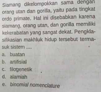 Siamang dikelompokkan sama dengan
orang utan dan gorilla, yaitu pada tingkat
ordo primate. Hal ini disebabkan karena
siamang, orang utan, dan gorilla memiliki
kekerabatan yang sangat dekat. Pengkla-
sifikasian makhluk hidup tersebut terma-
suk sistem ....
a. buatan
b. artifisial
c. filogenetik
d. alamiah
e. binomial nomenclature