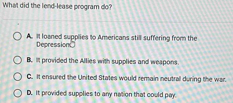 What did the lend-lease program do?
A. It loaned supplies to Americans still suffering from the
Depression
B. It provided the Allies with supplies and weapons.
C. It ensured the United States would remain neutral during the war.
D. It provided supplies to any nation that could pay.