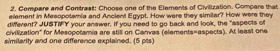 Compare and Contrast: Choose one of the Elements of Civilization. Compare that 
element in Mesopotamia and Ancient Egypt. How were they similar? How were they 
different? JUSTIFY your answer. If you need to go back and look, the "aspects of 
civilization" for Mesopotamia are still on Canvas (elements=aspects). At least one 
similarity and one difference explained. (5 pts)