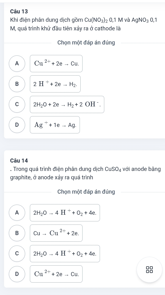 Khi điện phân dung dịch gồm Cu(NO_3)_2O, 1 M và AgNO_30,1
M, quá trình khử đầu tiên xảy ra ở cathode là
Chọn một đáp án đúng
A Cu^(2+)+2eto Cu.
B 2H^++2eto H_2.
C 2H_2O+2eto H_2+2 OHˉ.
D Ag^++1eto Ag. 
Câu 14
. Trong quá trình điện phân dung dịch CuSO_4 với anode bằng
graphite, ở anode xảy ra quá trình
Chọn một đáp án đúng
A 2H_2Oto 4H^++O_2+4e.
B Cuto Cu^(2+)+2e.
C 2H_2Oto 4H^++O_2+4e.
D Cu^(2+)+2eto Cu.