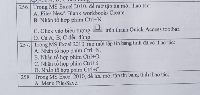 Ca n, D,
256. Trong MS Excel 2010, để mở tập tin mới thao tác:
A. File New Blank workbook Create.
B. Nhấn tổ hợp phím Ctrl+N.
C. Click vào biểu tượng _ □  trên thanh Quick Access toolbar.
D. Cả A, B, C đều đúng.
257. Trong MS Excel 2010, mở một tập tin bảng tính đã có thao tác:
A. Nhấn tổ hợp phím Ctrl+N
B. Nhấn tổ hợp phím Ctrl+O.
C. Nhấn tổ hợp phím Ctrl+S.
D. Nhấn tổ hợp phím Ctrl+C. 
258. Trong MS Excel 2010, để lưu mới tập tin bảng tính thao tác:
A. Menu FileSave.