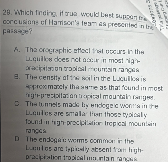 Which finding, if true, would best support the g 3 2
conclusions of Harrison's team as presented in the
passage?
A. The orographic effect that occurs in the
Luquillos does not occur in most high-
precipitation tropical mountain ranges.
B. The density of the soil in the Luquillos is
approximately the same as that found in most
high-precipitation tropical mountain ranges.
C. The tunnels made by endogeic worms in the
Luquillos are smaller than those typically
found in high-precipitation tropical mountain
ranges.
D. The endogeic worms common in the
Luquillos are typically absent from high-
precipitation tropical mountain ranges.