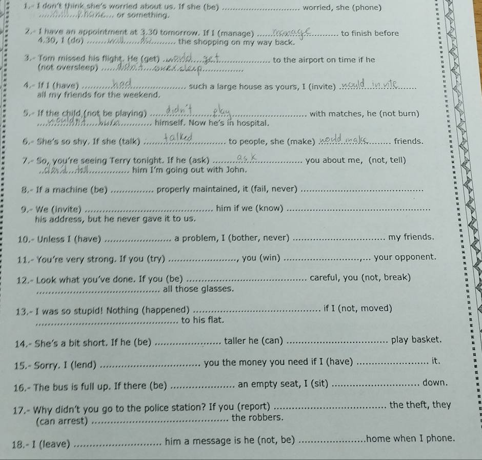 1.- I don't think she's worried about us. If she (be) _worried, she (phone)
mae... or something.
2.- 1 have an appointment at 3.30 tomorrow. If 1 (manage) _to finish before
4.30, 1 (do) ... the shopping on my way back.
3.- Tom missed his flight. He (get) ... to the airport on time if he
(not oversleep) ._
4.- If I (have) .... such a large house as yours, I (invite)_
all my friends for the weekend.
5.- If the child (not be playing) _with matches, he (not burn)
__
_, himself. Now he's in hospital.
6.- She's so shy. If she (talk) _to people, she (make) _friends.
7.- So, you're seeing Terry tonight. If he (ask) _you about me, (not, tell)
_him I'm going out with John.
8.- 1f a machine (be) _properly maintained, it (fail, never)_
9.- We (invite) _him if we (know)_
his address, but he never gave it to us.
10.- Unless I (have) _a problem, I (bother, never) _my friends.
11.- You're very strong. If you (try) _, you (win) _your opponent.
12.- Look what you've done. If you (be) _careful, you (not, break)
_all those glasses.
13.- I was so stupid! Nothing (happened) _if I (not, moved)
_to his flat.
14.- She's a bit short. If he (be) _taller he (can) _play basket.
15.- Sorry. I (lend) _you the money you need if I (have) _it.
16.- The bus is full up. If there (be) _an empty seat, I (sit) _down.
17.- Why didn't you go to the police station? If you (report) _the theft, they
(can arrest) _the robbers.
18.- I (leave) _him a message is he (not, be) _home when I phone.