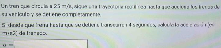 Un tren que circula a 25 m/s, sigue una trayectoria rectilínea hasta que acciona los frenos de 
su vehículo y se detiene completamente. 
Si desde que frena hasta que se detiene transcurren 4 segundos, calcula la aceleración (en
m/s2) de frenado.
a=□