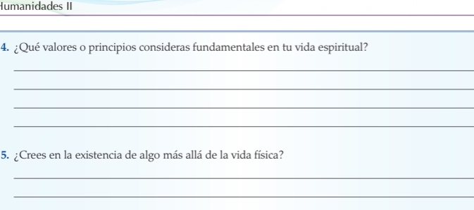 Humanidades II 
_ 
_ 
4. ¿Qué valores o principios consideras fundamentales en tu vida espiritual? 
_ 
_ 
_ 
_ 
5. ¿Crees en la existencia de algo más allá de la vida física? 
_ 
_