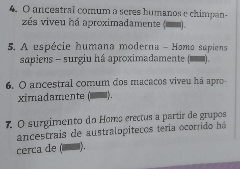 ancestral comum a seres humanos e chimpan- 
zés viveu há aproximadamente (▅▅). 
5. A espécie humana moderna - Homo sapiens 
sapiens - surgiu há aproximadamente ( _). 
6. O ancestral comum dos macacos viveu há apro- 
ximadamente (■_ン). 
7. O surgimento do Homo erectus a partir de grupos 
ancestrais de australopitecos teria ocorrido há 
cerca de (◤ऱ).